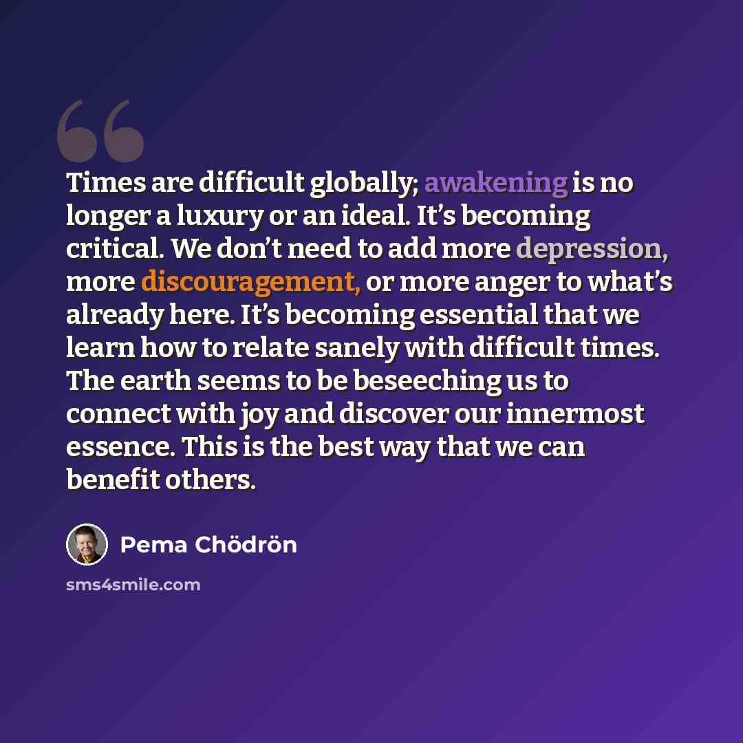“Times are difficult globally; awakening is no longer a luxury or an ideal. It’s becoming critical. We don’t need to add more depression, more discouragement, or more anger to what’s already here. It’s becoming essential that we learn how to relate sanely with difficult times. The earth seems to be…” quote by Pema Chodron