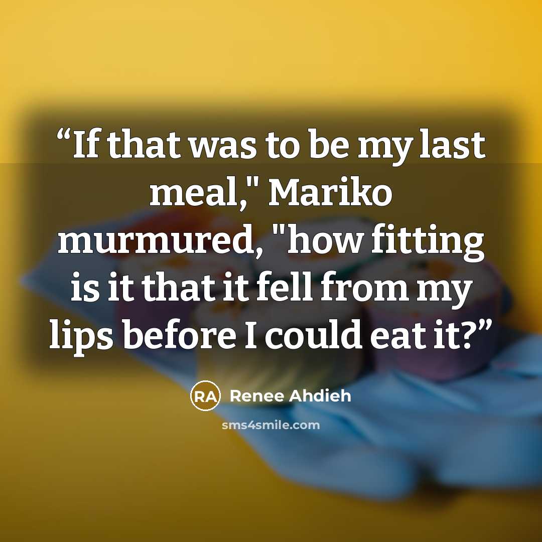“If that was to be my last meal," Mariko murmured, "how fitting is it that it fell from my lips before I could eat it?” quote by Renee Ahdieh
