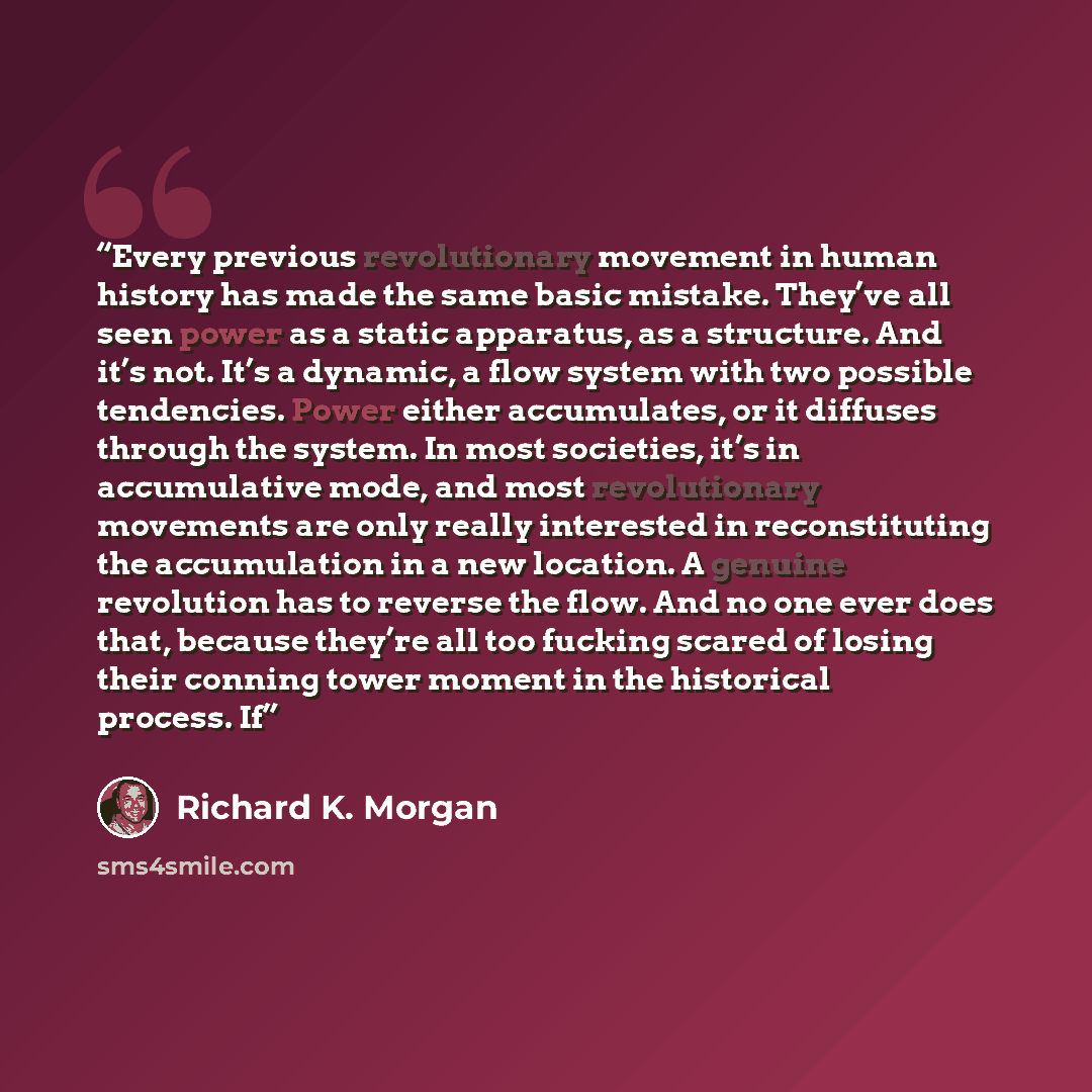 “Every previous revolutionary movement in human history has made the same basic mistake. They’ve all seen power as a static apparatus, as a structure. And it’s not. It’s a dynamic, a flow system with two possible tendencies. Power either accumulates, or it diffuses through the system. In most…” quote by Richard K. Morgan