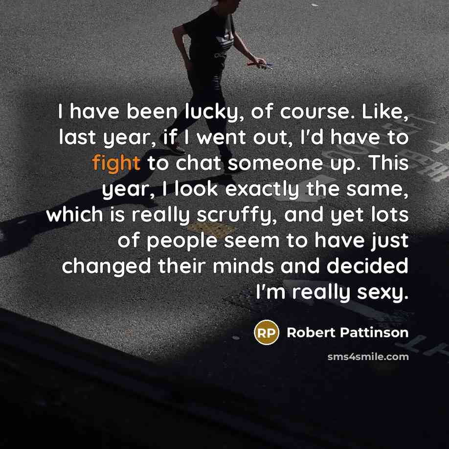 “I have been lucky, of course. Like, last year, if I went out, I'd have to fight to chat someone up. This year, I look exactly the same, which is really scruffy, and yet lots of people seem to have just changed their minds and decided I'm really sexy.” quote by Robert Pattinson