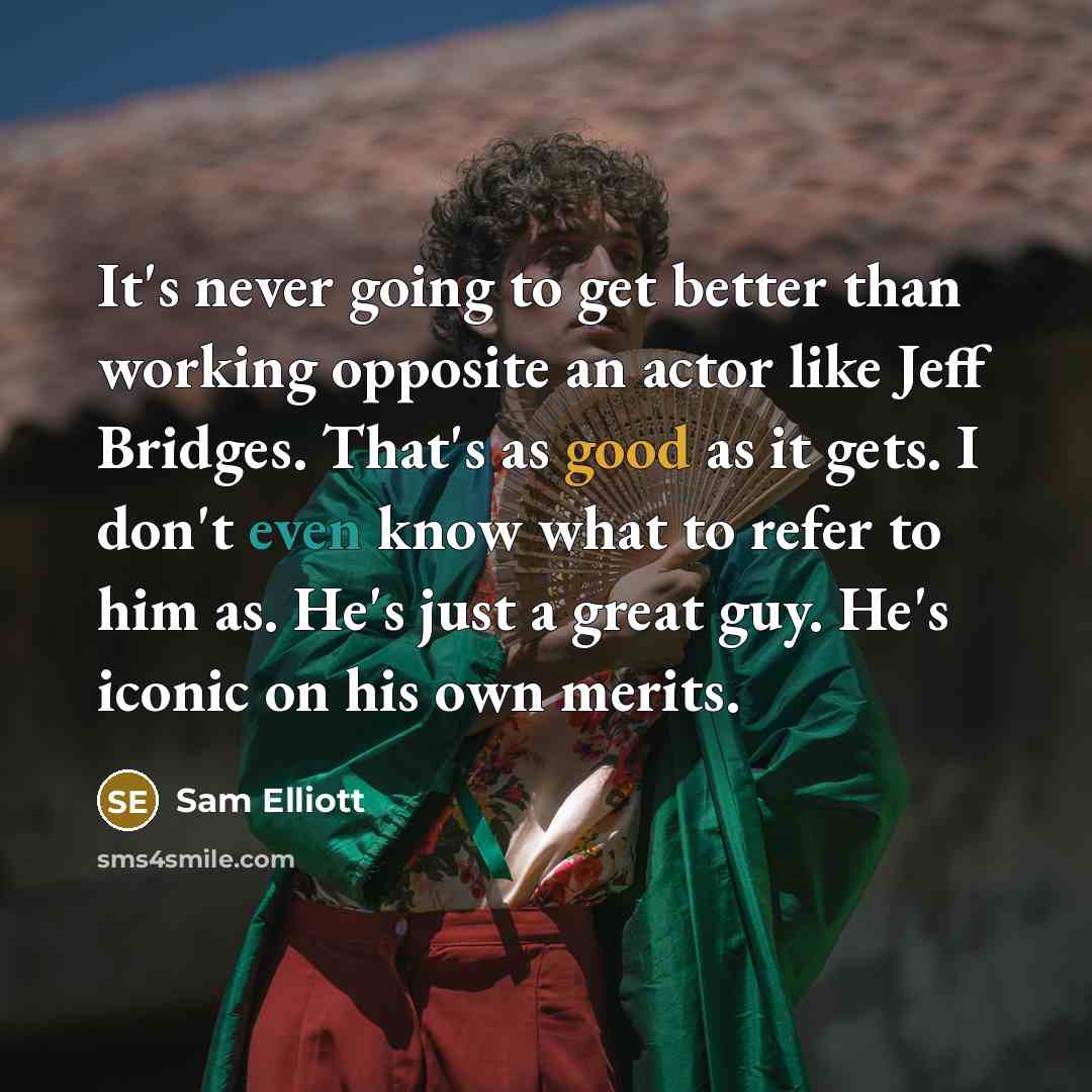 “It's never going to get better than working opposite an actor like Jeff Bridges. That's as good as it gets. I don't even know what to refer to him as. He's just a great guy. He's iconic on his own merits.” quote by Sam Elliott