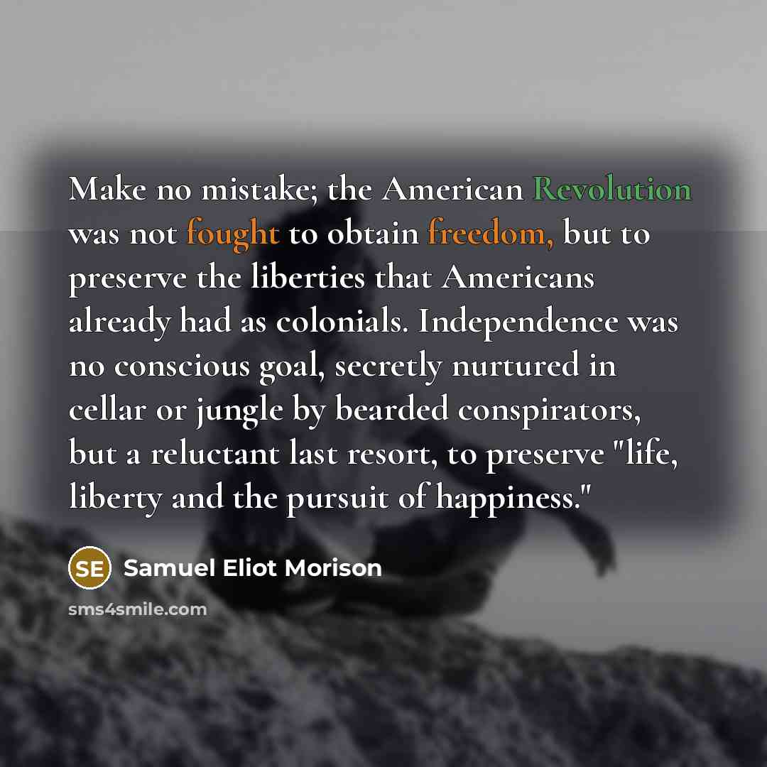 “Make no mistake; the American Revolution was not fought to obtain freedom, but to preserve the liberties that Americans already had as colonials. Independence was no conscious goal, secretly nurtured in cellar or jungle by bearded conspirators, but a reluctant last resort, to preserve "life…” quote by Samuel Eliot Morison