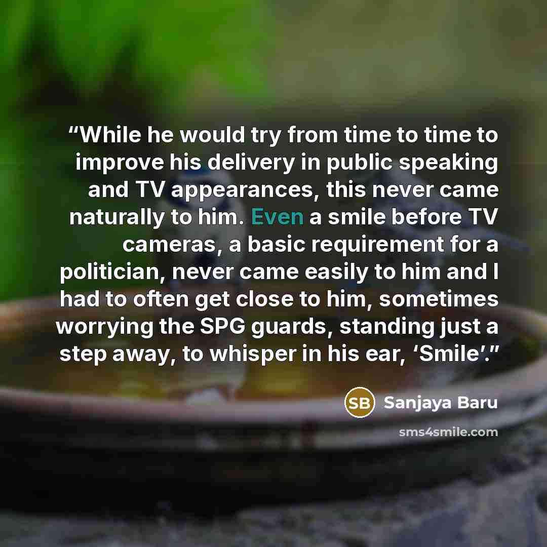 “While he would try from time to time to improve his delivery in public speaking and TV appearances, this never came naturally to him. Even a smile before TV cameras, a basic requirement for a politician, never came easily to him and I had to often get close to him, sometimes worrying the SPG…” quote by Sanjaya Baru