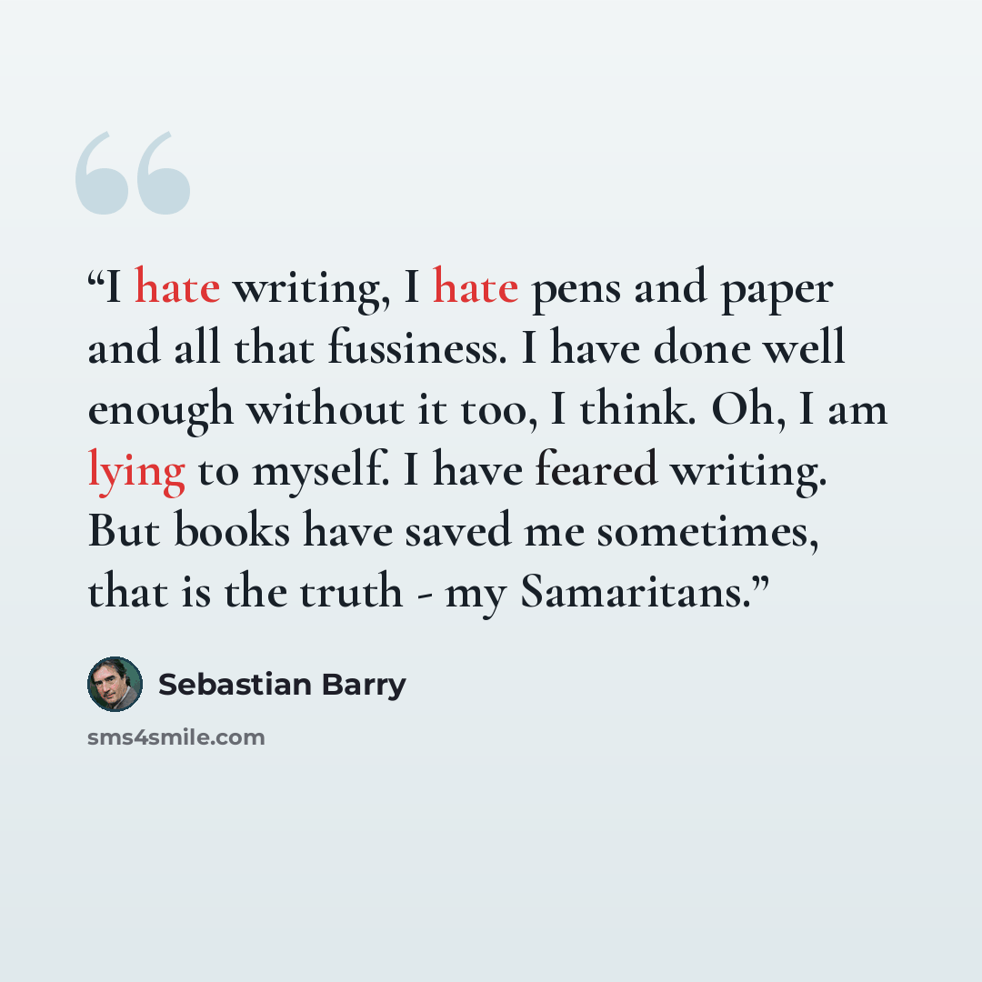 “I hate writing, I hate pens and paper and all that fussiness. I have done well enough without it too, I think. Oh, I am lying to myself. I have feared writing. But books have saved me sometimes, that is the truth - my Samaritans.” quote by Sebastian Barry