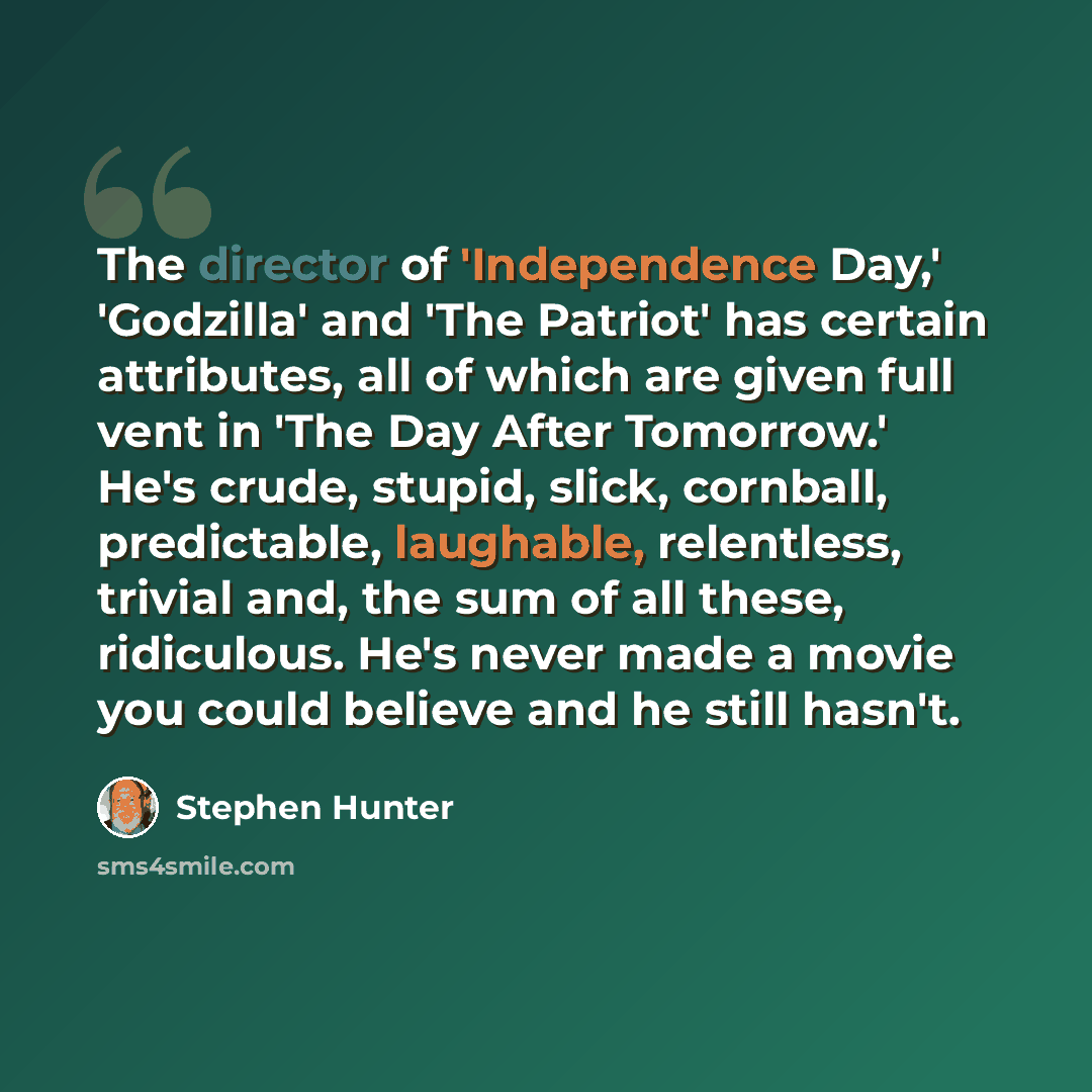 “The director of 'Independence Day,' 'Godzilla' and 'The Patriot' has certain attributes, all of which are given full vent in 'The Day After Tomorrow.' He's crude, stupid, slick, cornball, predictable, laughable, relentless, trivial and, the sum of all these, ridiculous. He's never made a movie you…” quote by Stephen Hunter