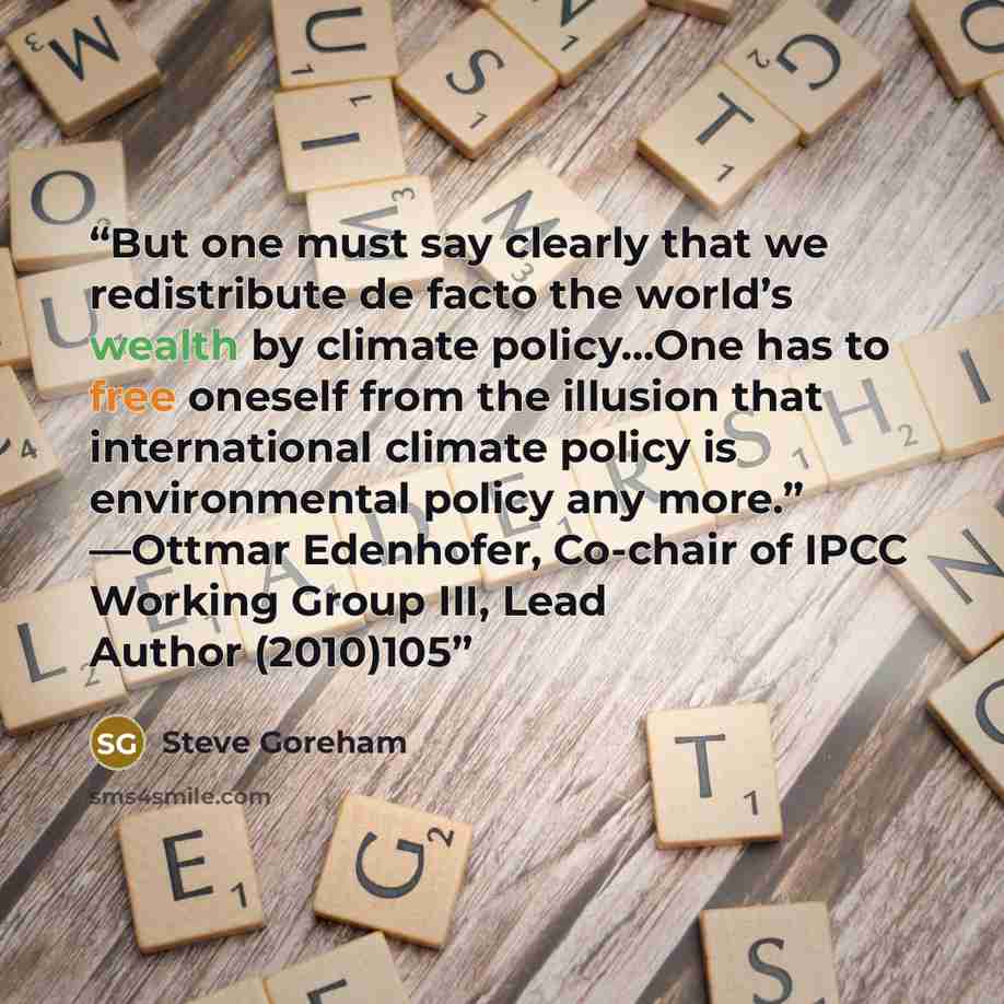 “But one must say clearly that we redistribute de facto the world’s wealth by climate policy…One has to free oneself from the illusion that international climate policy is environmental policy any more.” —Ottmar Edenhofer, Co-chair of IPCC Working Group III, Lead Author (2010)105” quote by Steve Goreham