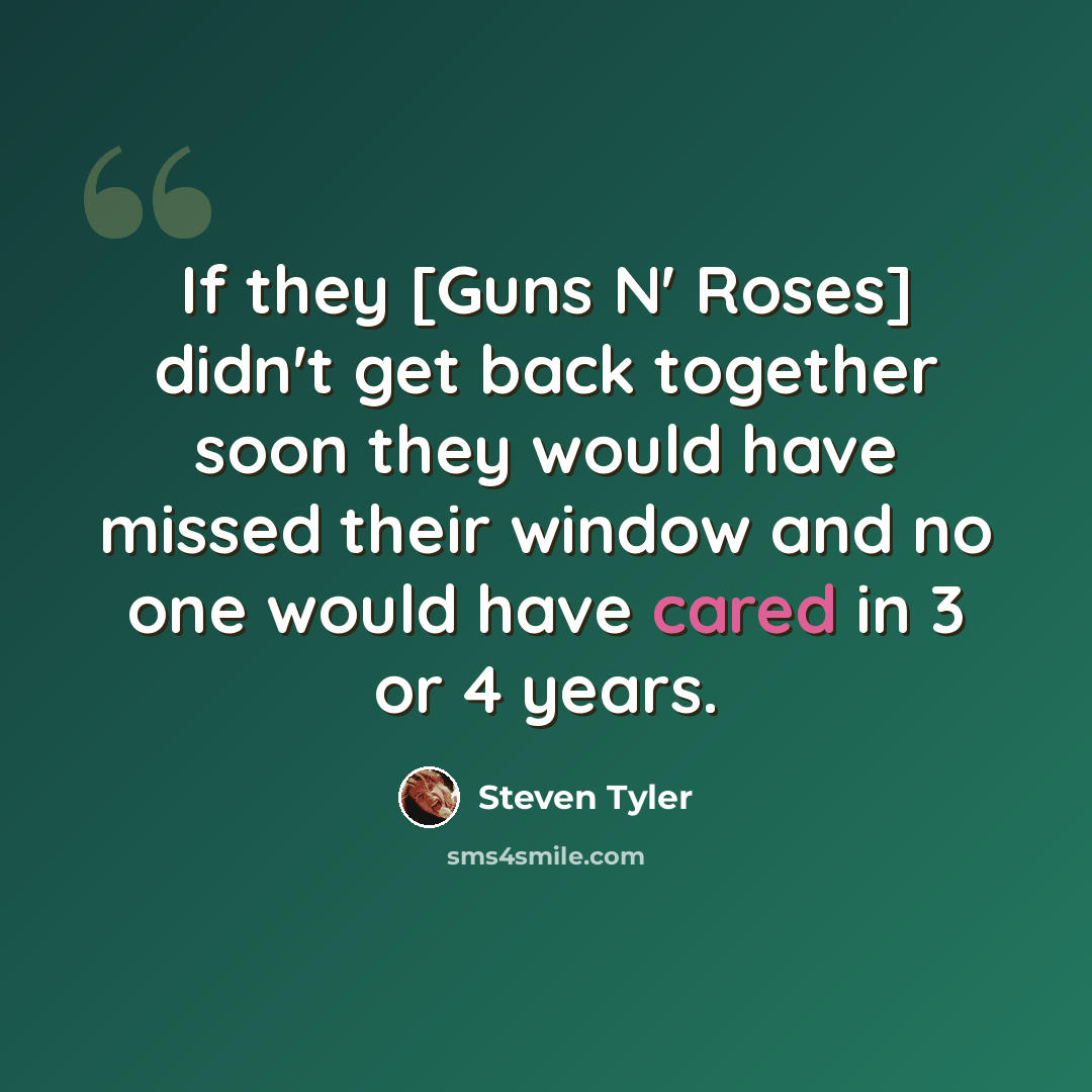 “If they [Guns N' Roses] didn't get back together soon they would have missed their window and no one would have cared in 3 or 4 years.” quote by Steven Tyler