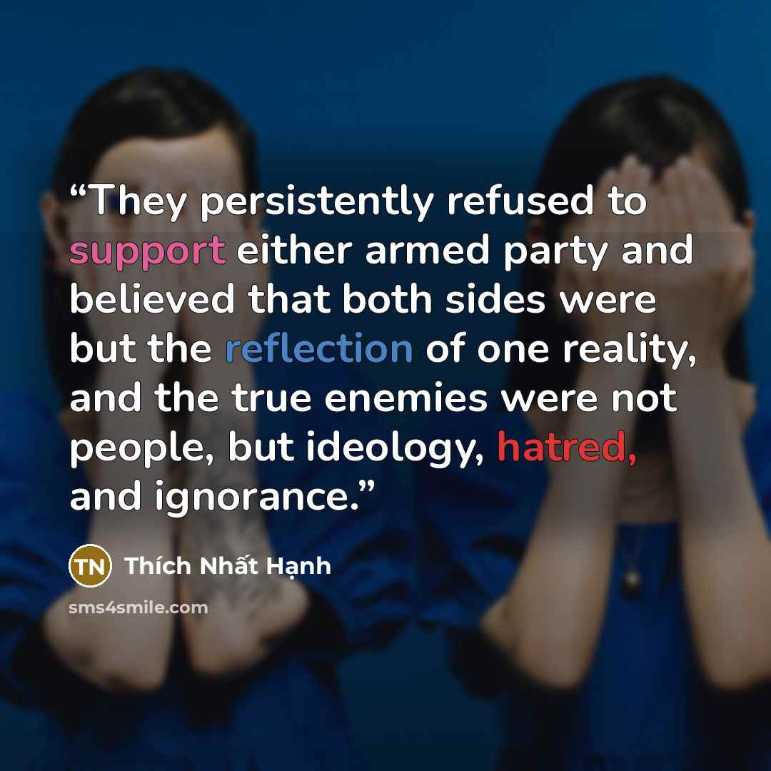 “They persistently refused to support either armed party and believed that both sides were but the reflection of one reality, and the true enemies were not people, but ideology, hatred, and ignorance.” quote by Thich Nhat Hanh