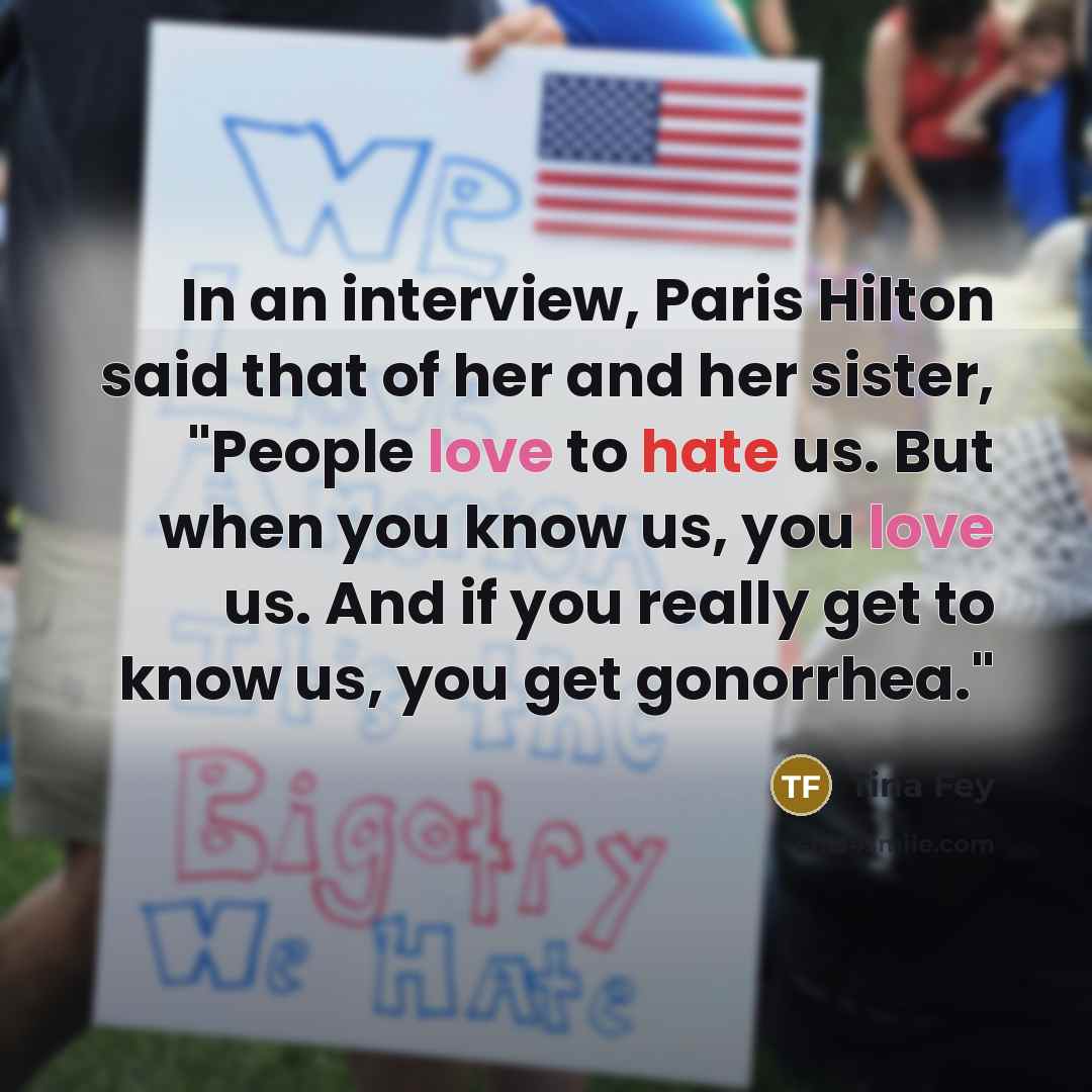 “In an interview, Paris Hilton said that of her and her sister, "People love to hate us. But when you know us, you love us. And if you really get to know us, you get gonorrhea."” quote by Tina Fey