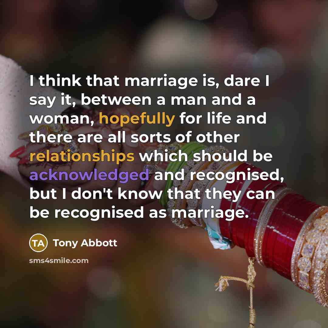 “I think that marriage is, dare I say it, between a man and a woman, hopefully for life and there are all sorts of other relationships which should be acknowledged and recognised, but I don't know that they can be recognised as marriage.” quote by Tony Abbott
