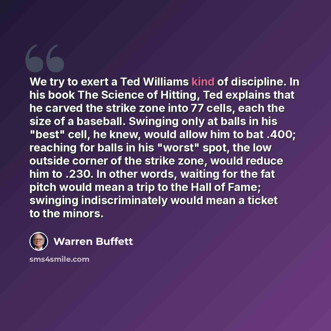 “We try to exert a Ted Williams kind of discipline. In his book The Science of Hitting, Ted explains that he carved the strike zone into 77 cells, each the size of a baseball. Swinging only at balls in his "best" cell, he knew, would allow him to bat .400; reaching for balls in his "worst" spot…” quote by Warren Buffett