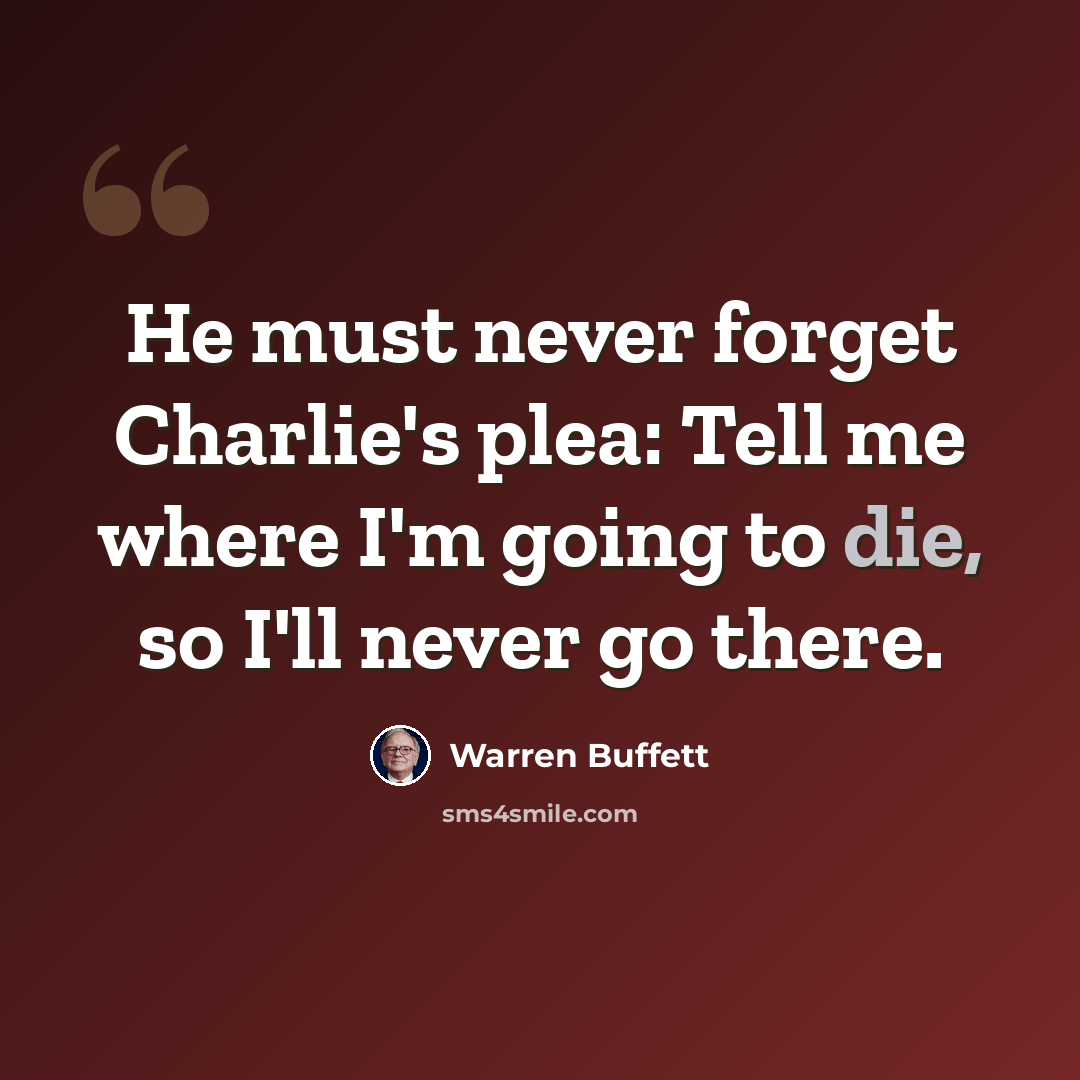 “He must never forget Charlie's plea: Tell me where I'm going to die, so I'll never go there.” quote by Warren Buffett