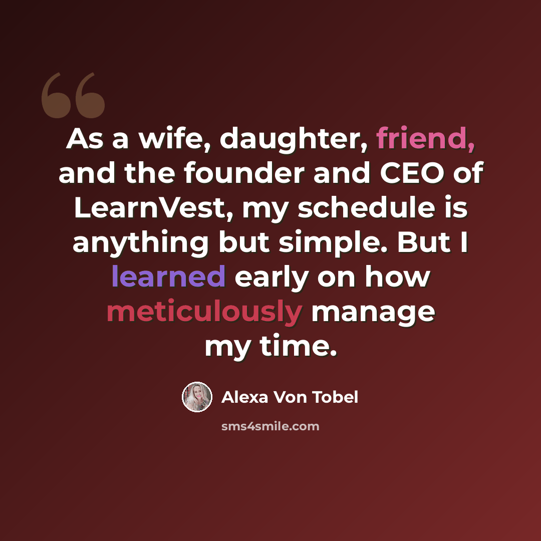 “As a wife, daughter, friend, and the founder and CEO of LearnVest, my schedule is anything but simple. But I learned early on how meticulously manage my time.” quote by Alexa Von Tobel