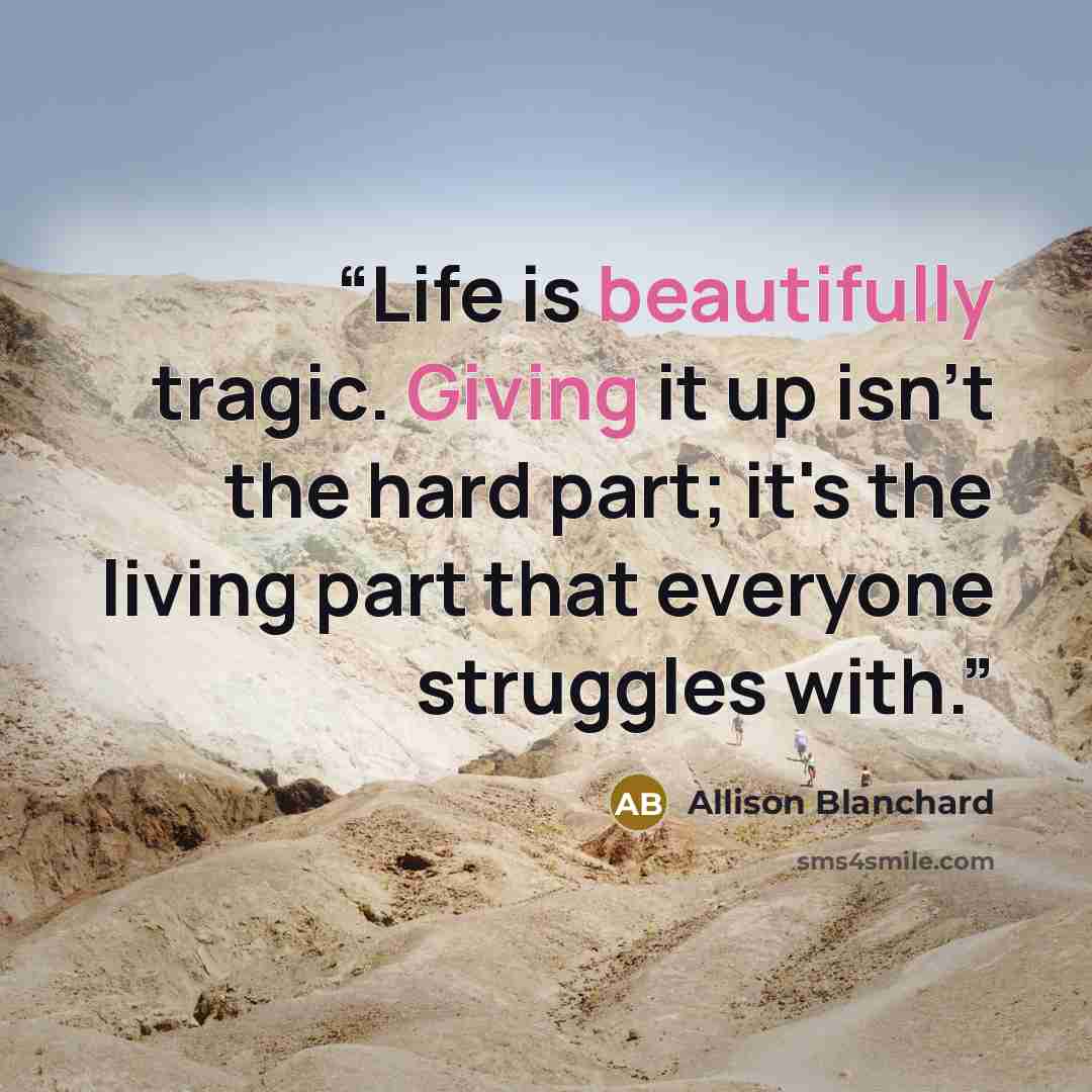 “Life is beautifully tragic. Giving it up isn't the hard part; it's the living part that everyone struggles with.” quote by Allison Blanchard