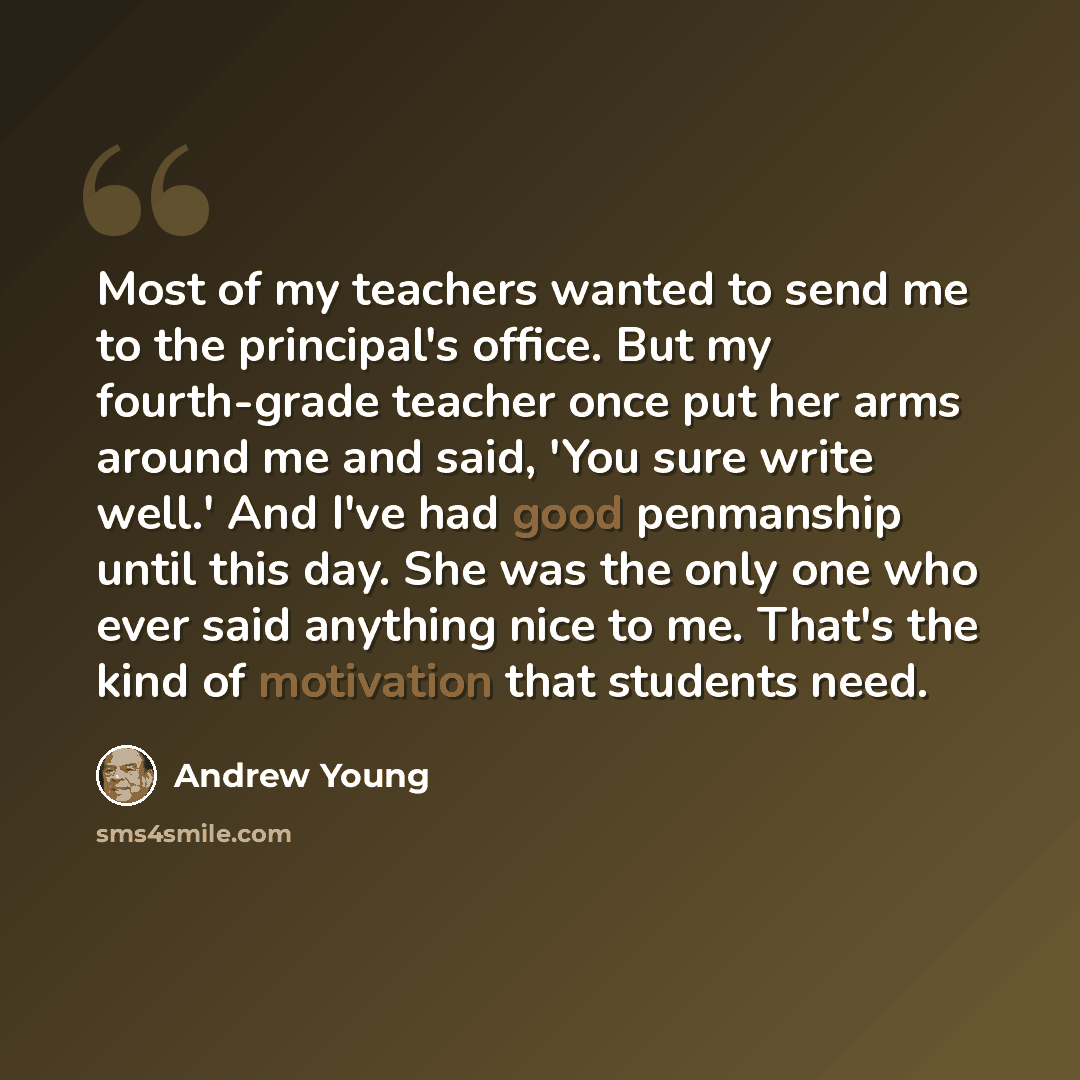 “Most of my teachers wanted to send me to the principal's office. But my fourth-grade teacher once put her arms around me and said, 'You sure write well.' And I've had good penmanship until this day. She was the only one who ever said anything nice to me. That's the kind of motivation that students…” quote by Andrew Young