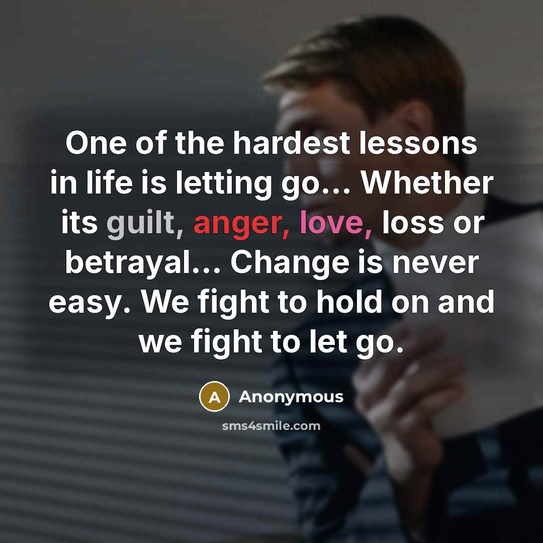 “One of the hardest lessons in life is letting go... Whether its guilt, anger, love, loss or betrayal... Change is never easy. We fight to hold on and we fight to let go.” quote by Anonymous