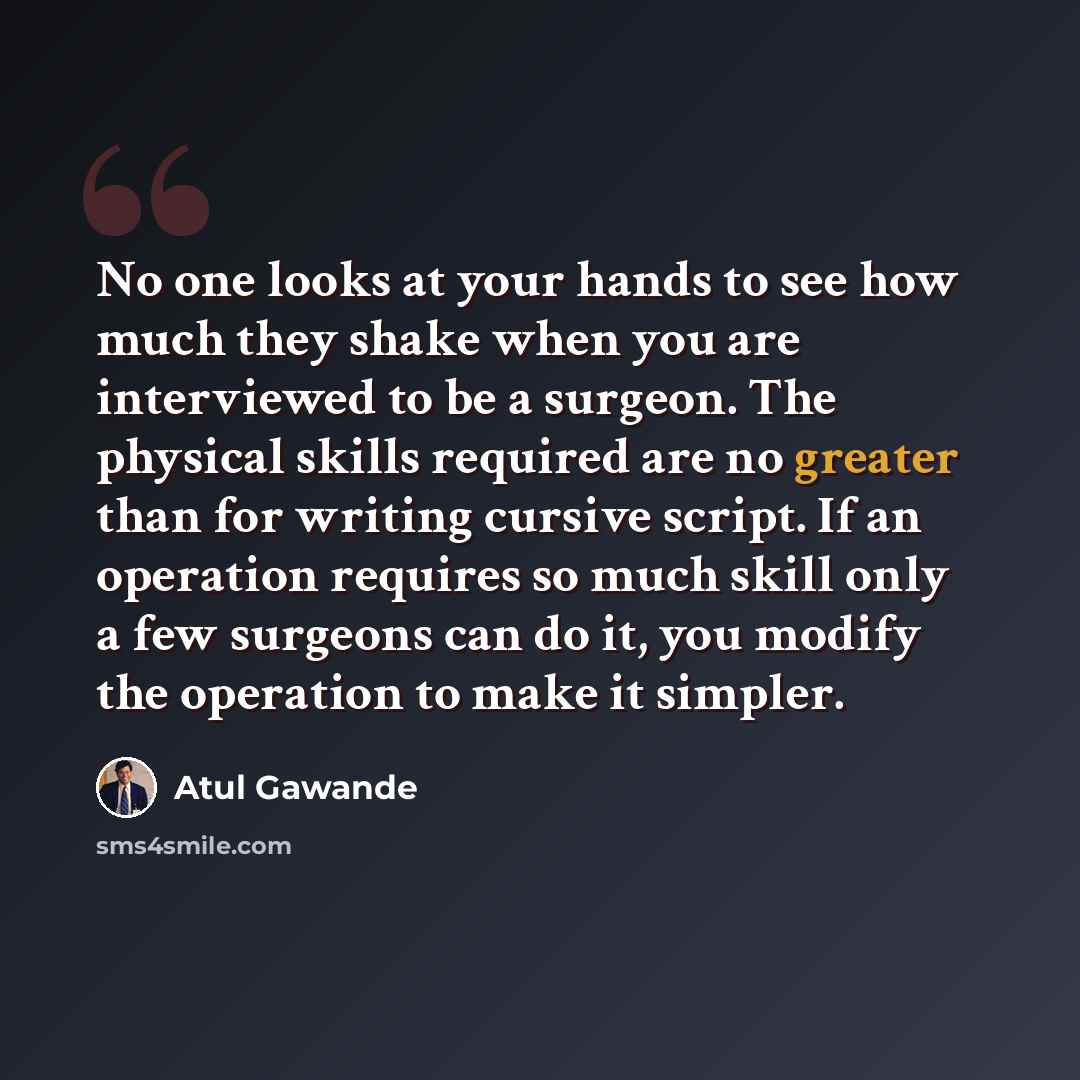 “No one looks at your hands to see how much they shake when you are interviewed to be a surgeon. The physical skills required are no greater than for writing cursive script. If an operation requires so much skill only a few surgeons can do it, you modify the operation to make it simpler.” quote by Atul Gawande