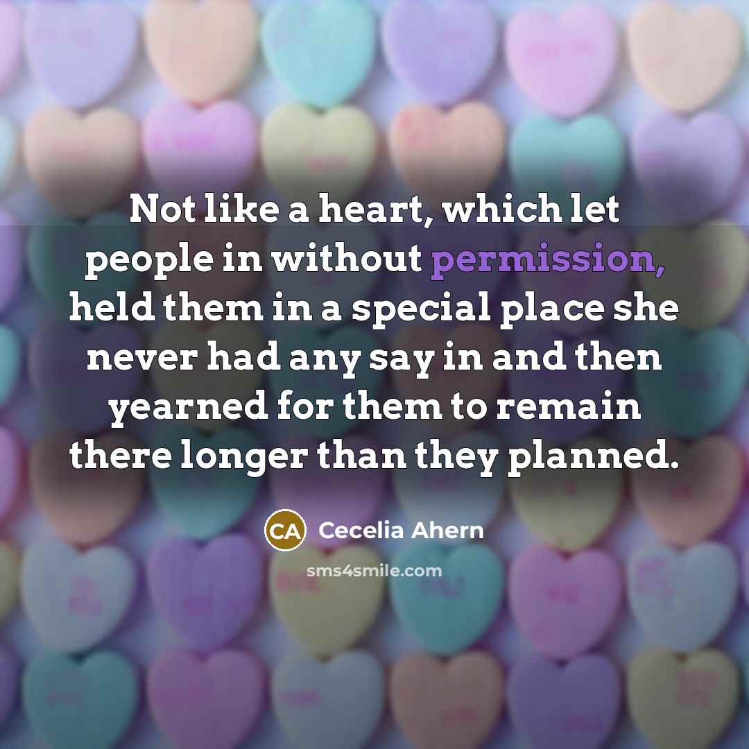 “Not like a heart, which let people in without permission, held them in a special place she never had any say in and then yearned for them to remain there longer than they planned.” quote by Cecelia Ahern