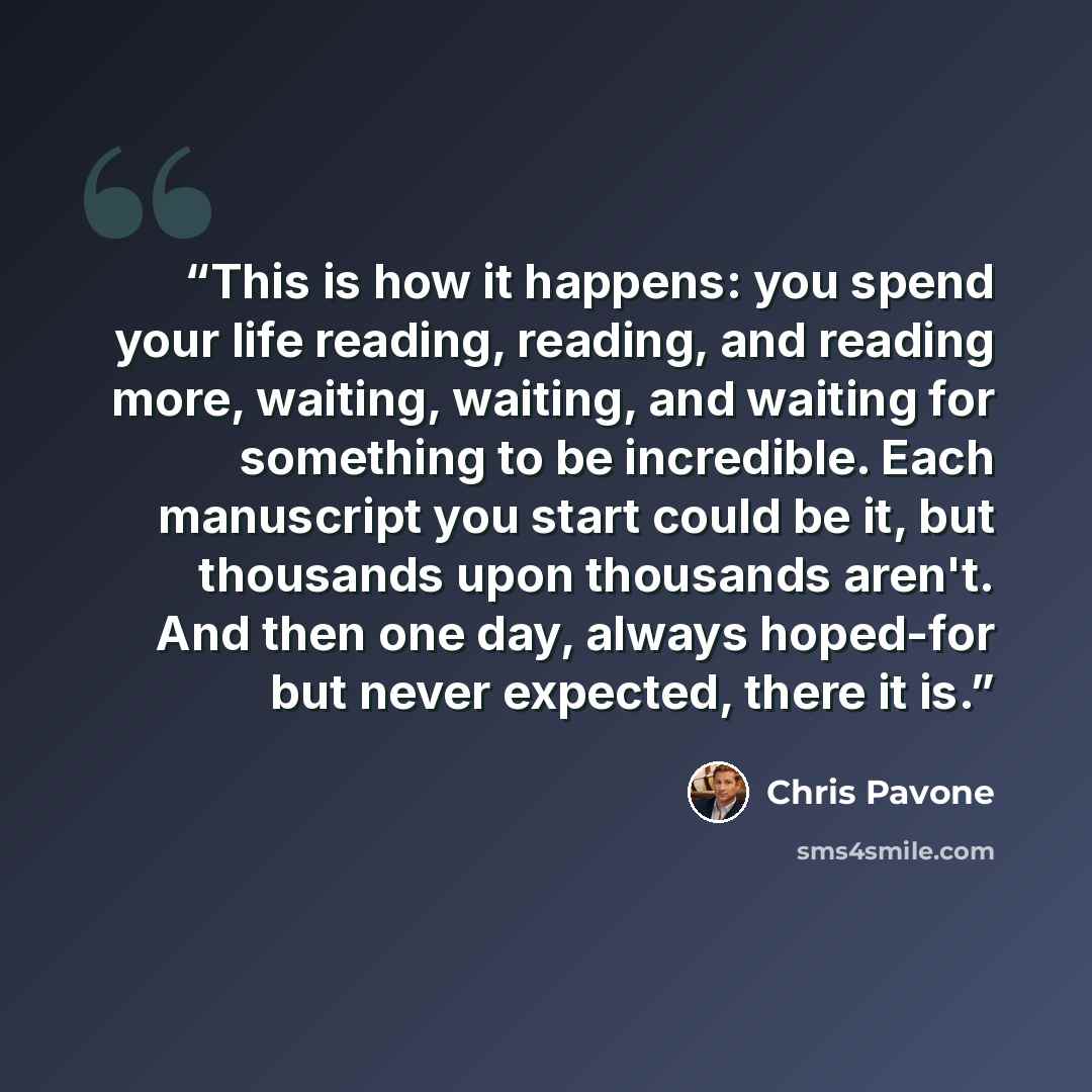 “This is how it happens: you spend your life reading, reading, and reading more, waiting, waiting, and waiting for something to be incredible. Each manuscript you start could be it, but thousands upon thousands aren't. And then one day, always hoped-for but never expected, there it is.” quote by Chris Pavone