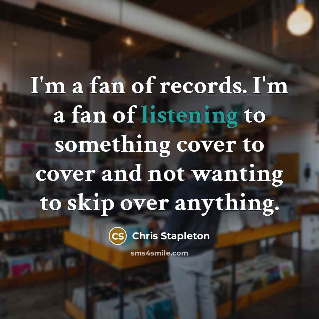 “I'm a fan of records. I'm a fan of listening to something cover to cover and not wanting to skip over anything.” quote by Chris Stapleton
