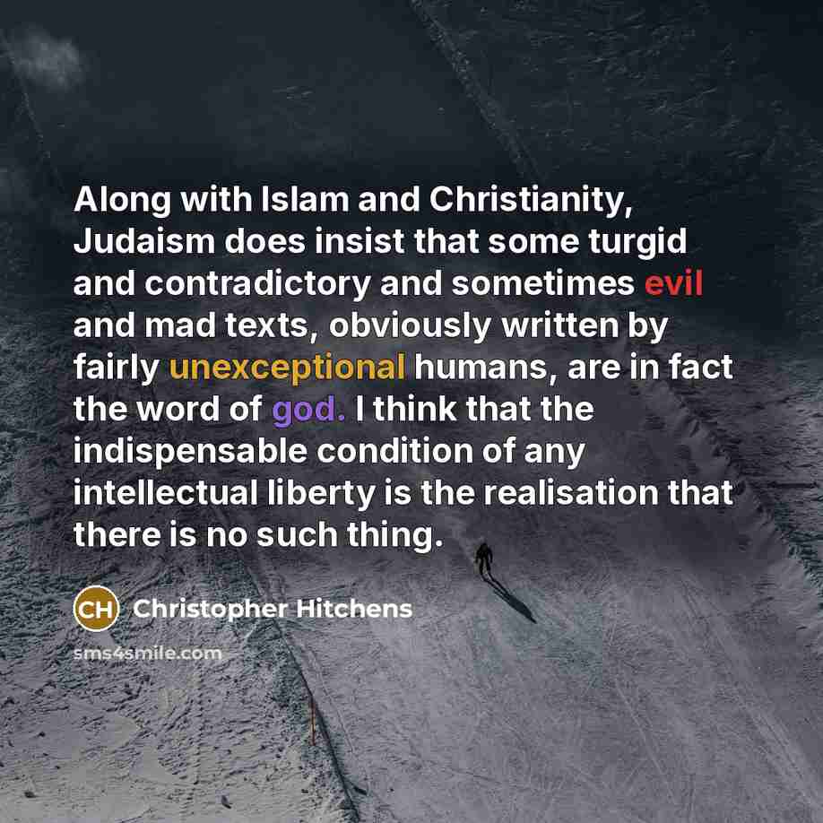 “Along with Islam and Christianity, Judaism does insist that some turgid and contradictory and sometimes evil and mad texts, obviously written by fairly unexceptional humans, are in fact the word of god. I think that the indispensable condition of any intellectual liberty is the realisation that…” quote by Christopher Hitchens