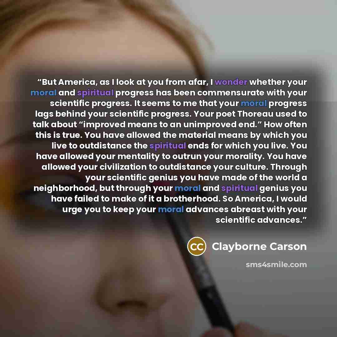 “But America, as I look at you from afar, I wonder whether your moral and spiritual progress has been commensurate with your scientific progress. It seems to me that your moral progress lags behind your scientific progress. Your poet Thoreau used to talk about “improved means to an unimproved end.”…” quote by Clayborne Carson