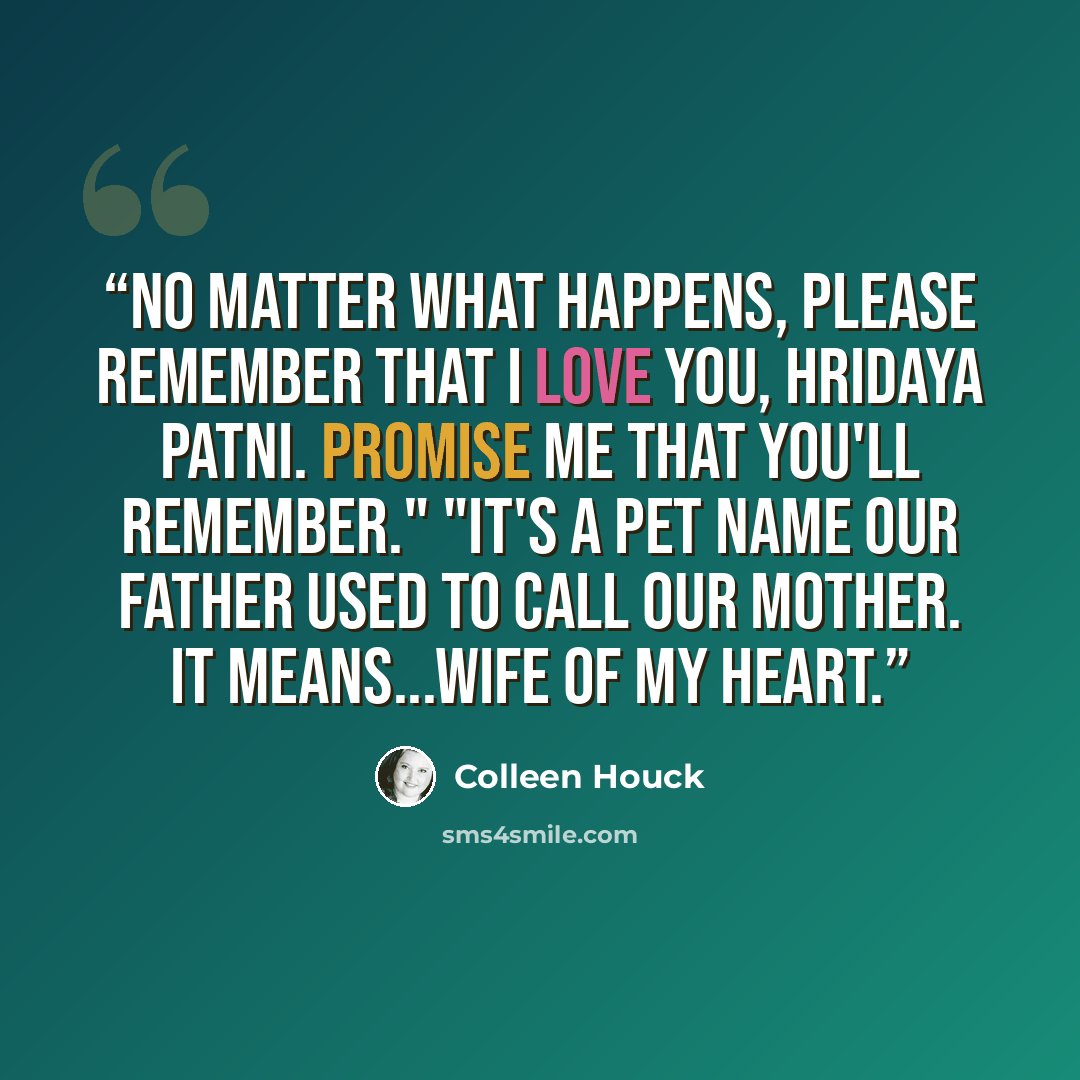 “No matter what happens, please remember that I love you, hridaya patni. Promise me that you'll remember." "It's a pet name our father used to call our mother. It means...wife of my heart.” quote by Colleen Houck