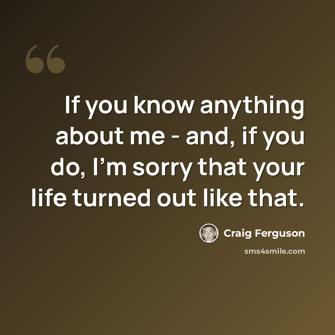 “If you know anything about me - and, if you do, I'm sorry that your life turned out like that.” quote by Craig Ferguson