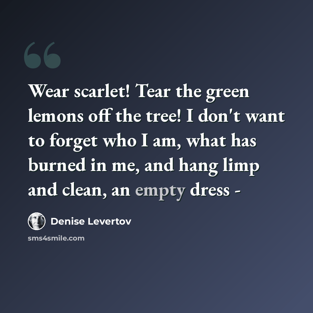 “Wear scarlet! Tear the green lemons off the tree! I don't want to forget who I am, what has burned in me, and hang limp and clean, an empty dress -” quote by Denise Levertov