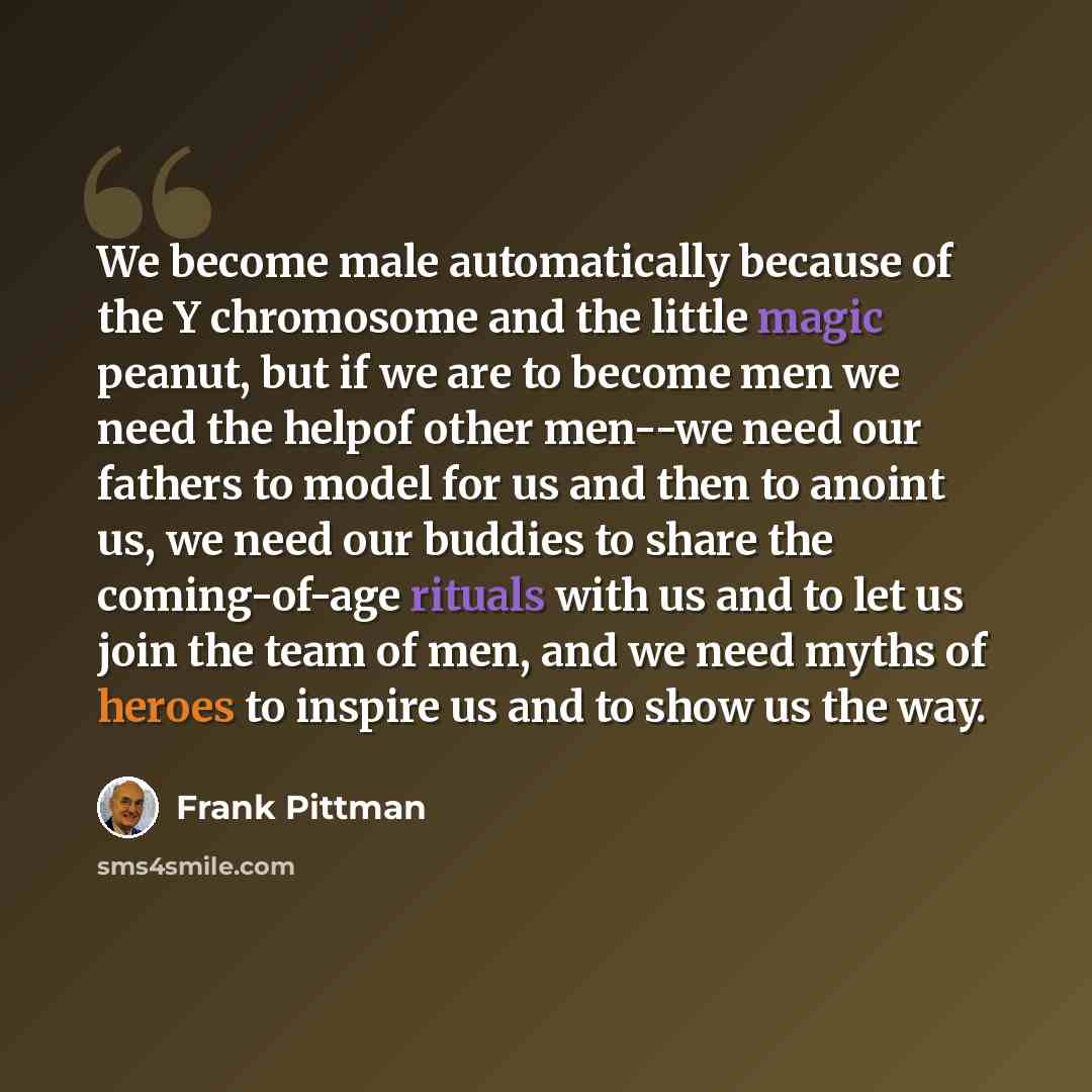 “We become male automatically because of the Y chromosome and the little magic peanut, but if we are to become men we need the helpof other men--we need our fathers to model for us and then to anoint us, we need our buddies to share the coming-of-age rituals with us and to let us join the team of…” quote by Frank Pittman
