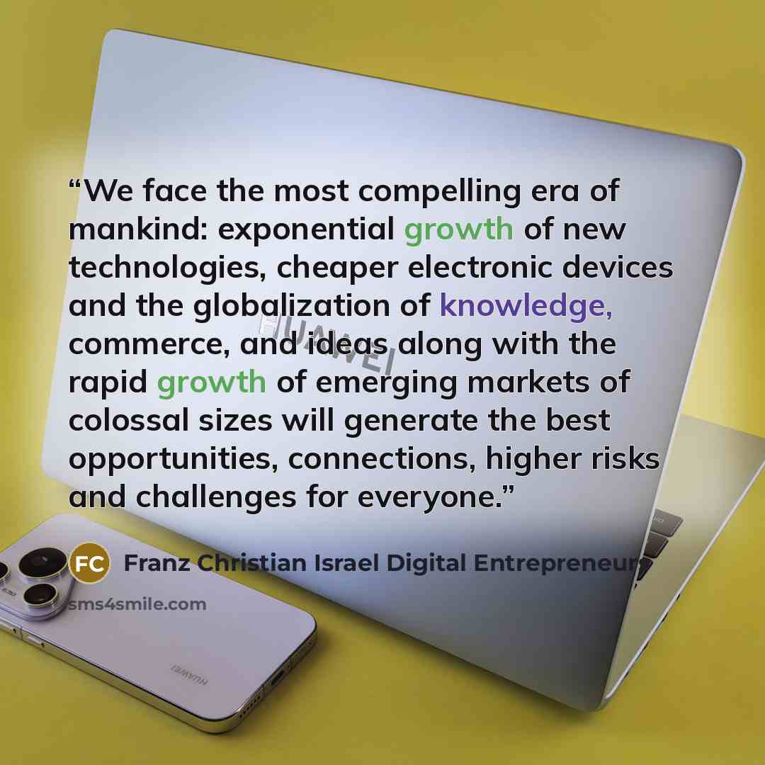 “We face the most compelling era of mankind: exponential growth of new technologies, cheaper electronic devices and the globalization of knowledge, commerce, and ideas along with the rapid growth of emerging markets of colossal sizes will generate the best opportunities, connections, higher risks…” quote by Franz Christian Israel Digital Entrepreneurs