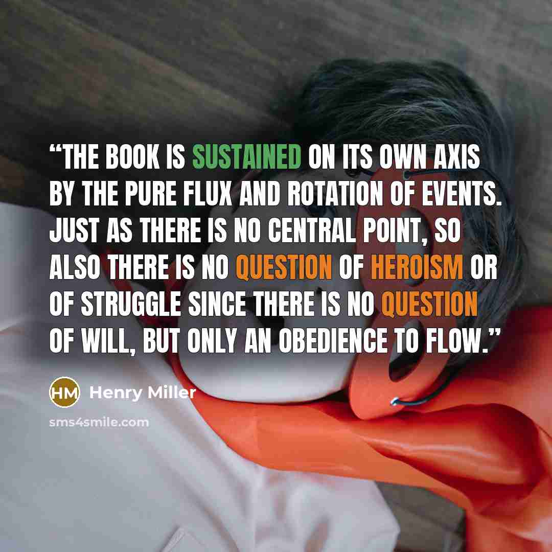 “The book is sustained on its own axis by the pure flux and rotation of events. Just as there is no central point, so also there is no question of heroism or of struggle since there is no question of will, but only an obedience to flow.” quote by Henry Miller