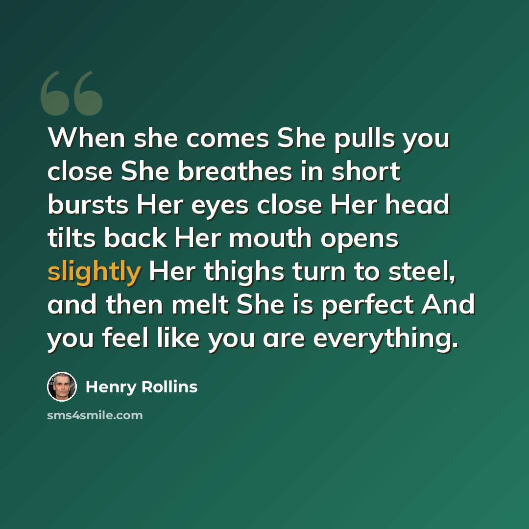 “When she comes She pulls you close She breathes in short bursts Her eyes close Her head tilts back Her mouth opens slightly Her thighs turn to steel, and then melt She is perfect And you feel like you are everything.” quote by Henry Rollins