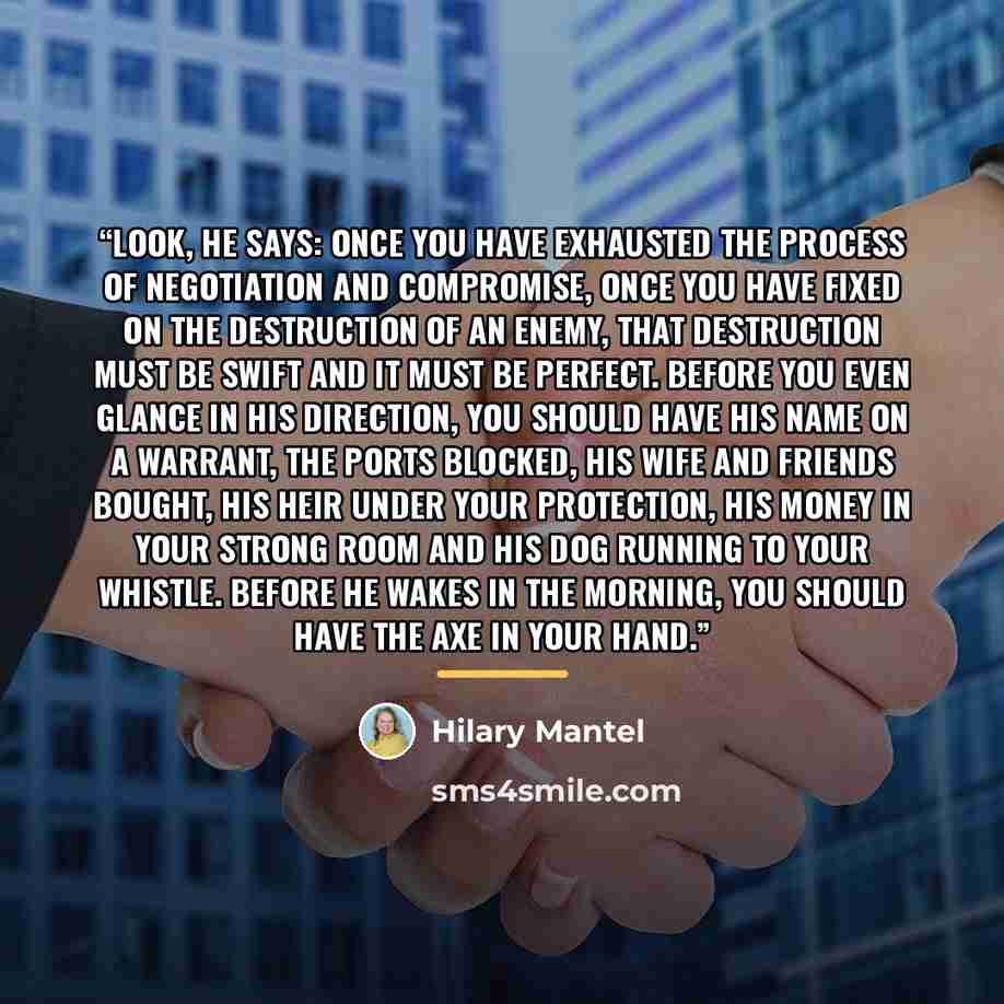 “Look, he says: once you have exhausted the process of negotiation and compromise, once you have fixed on the destruction of an enemy, that destruction must be swift and it must be perfect. Before you even glance in his direction, you should have his name on a warrant, the ports blocked, his wife…” quote by Hilary Mantel