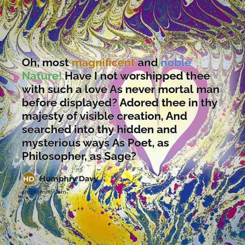 “Oh, most magnificent and noble Nature! Have I not worshipped thee with such a love As never mortal man before displayed? Adored thee in thy majesty of visible creation, And searched into thy hidden and mysterious ways As Poet, as Philosopher, as Sage?” quote by Humphry Davy