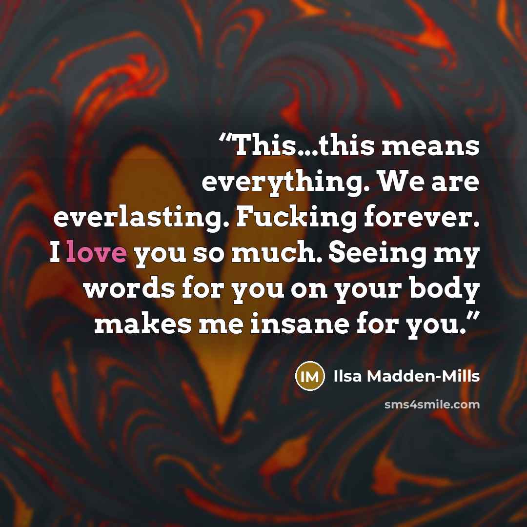 “This...this means everything. We are everlasting. Fucking forever. I love you so much. Seeing my words for you on your body makes me insane for you.” quote by Ilsa Madden-Mills