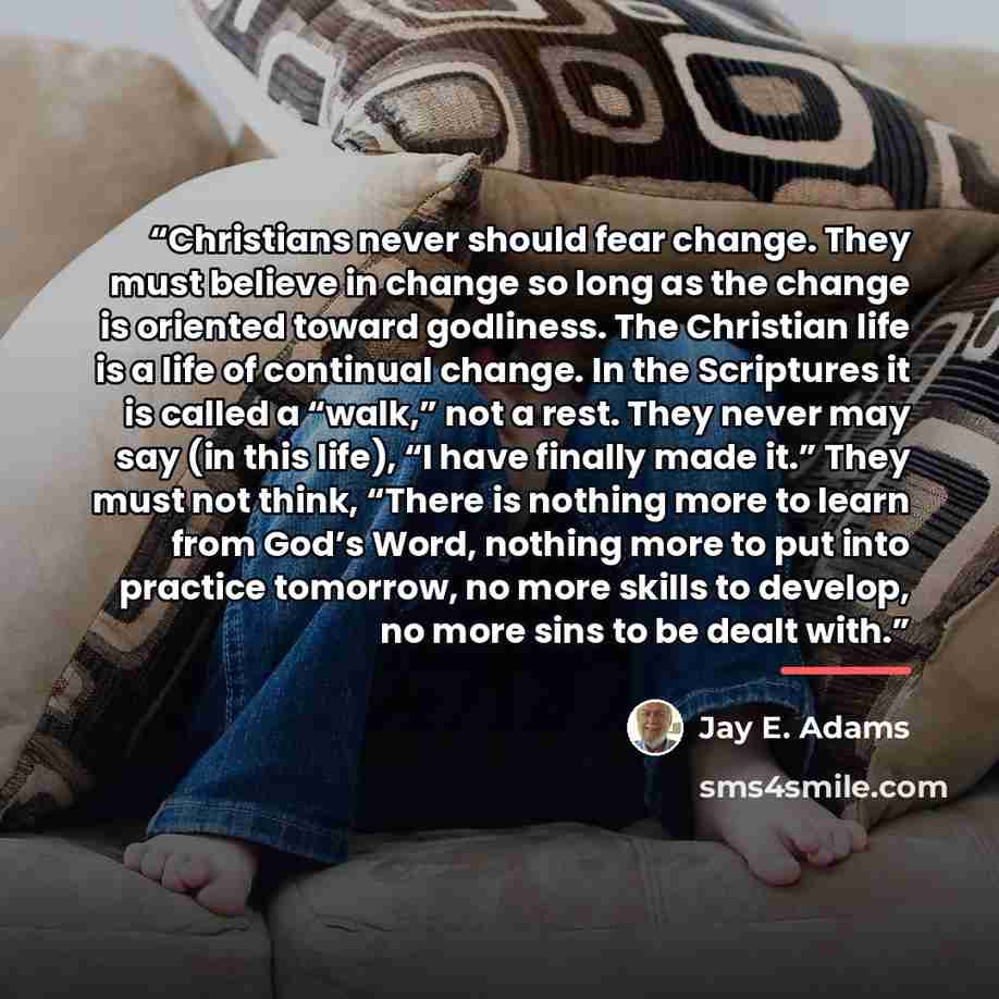 “Christians never should fear change. They must believe in change so long as the change is oriented toward godliness. The Christian life is a life of continual change. In the Scriptures it is called a “walk,” not a rest. They never may say (in this life), “I have finally made it.” They must not…” quote by Jay E. Adams