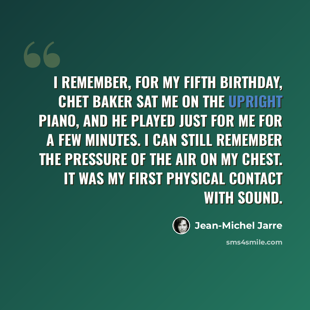 “I remember, for my fifth birthday, Chet Baker sat me on the upright piano, and he played just for me for a few minutes. I can still remember the pressure of the air on my chest. It was my first physical contact with sound.” quote by Jean-Michel Jarre
