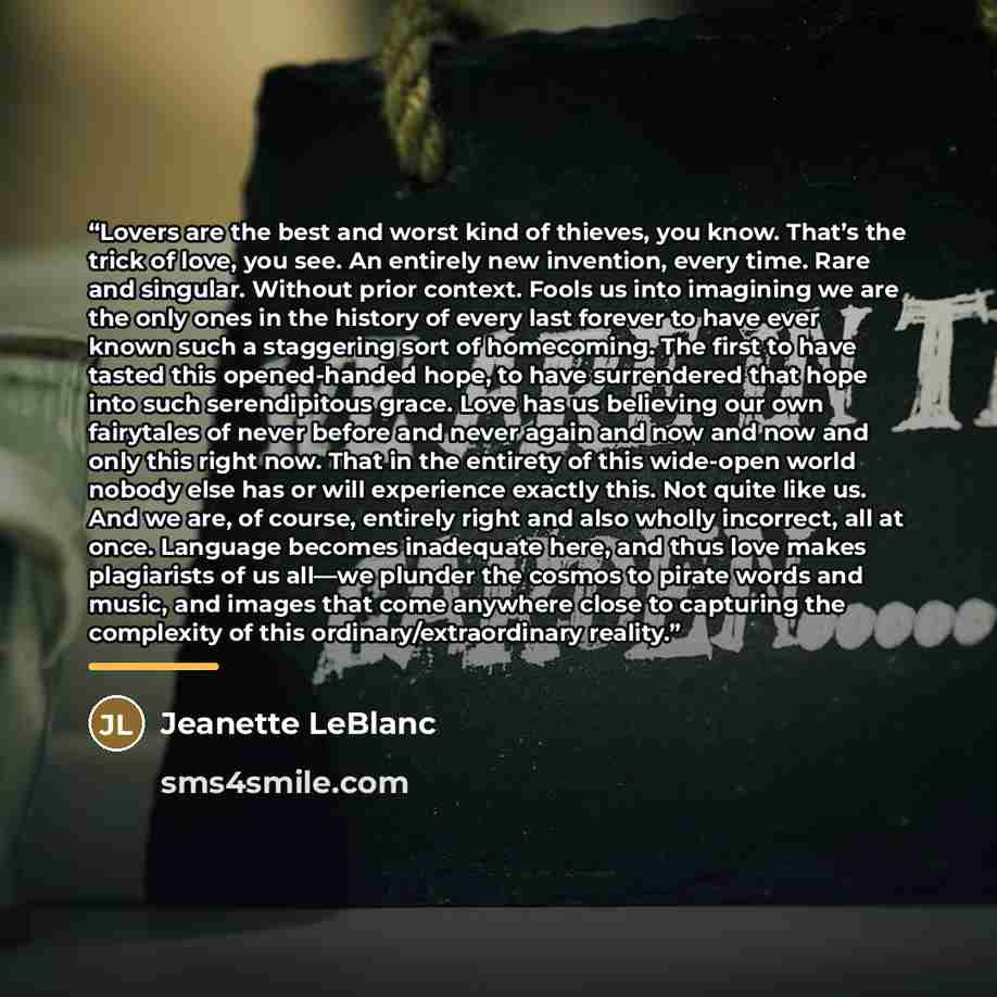 “Lovers are the best and worst kind of thieves, you know. That’s the trick of love, you see. An entirely new invention, every time. Rare and singular. Without prior context. Fools us into imagining we are the only ones in the history of every last forever to have ever known such a staggering sort…” quote by Jeanette LeBlanc