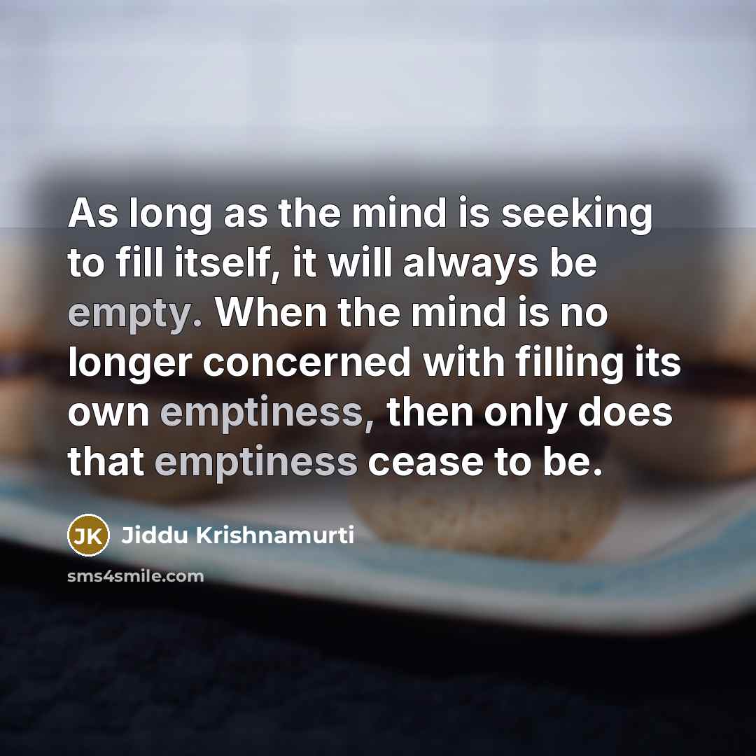 “As long as the mind is seeking to fill itself, it will always be empty. When the mind is no longer concerned with filling its own emptiness, then only does that emptiness cease to be.” quote by Jiddu Krishnamurti