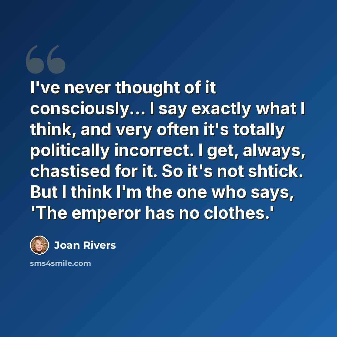 “I've never thought of it consciously... I say exactly what I think, and very often it's totally politically incorrect. I get, always, chastised for it. So it's not shtick. But I think I'm the one who says, 'The emperor has no clothes.'” quote by Joan Rivers