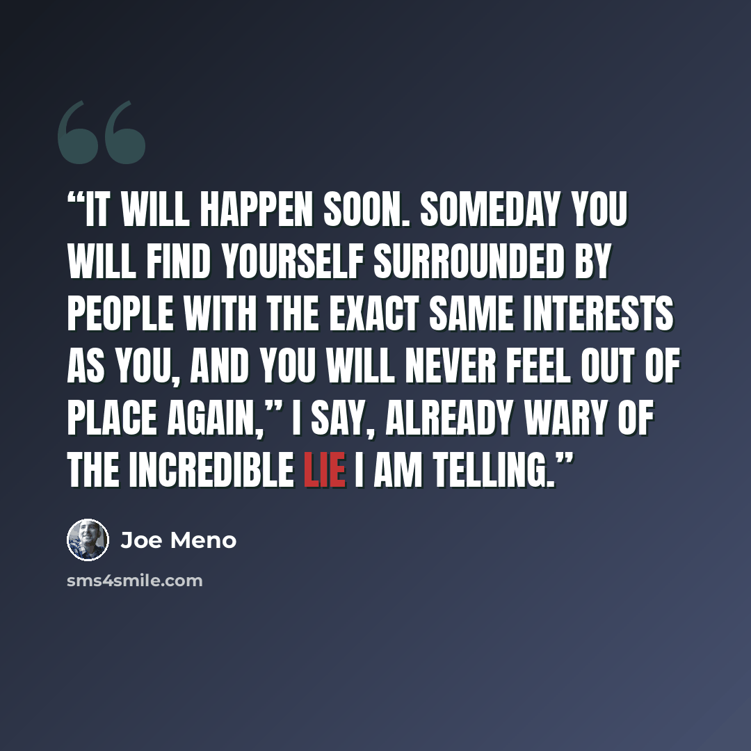 “It will happen soon. Someday you will find yourself surrounded by people with the exact same interests as you, and you will never feel out of place again,” I say, already wary of the incredible lie I am telling.” quote by Joe Meno