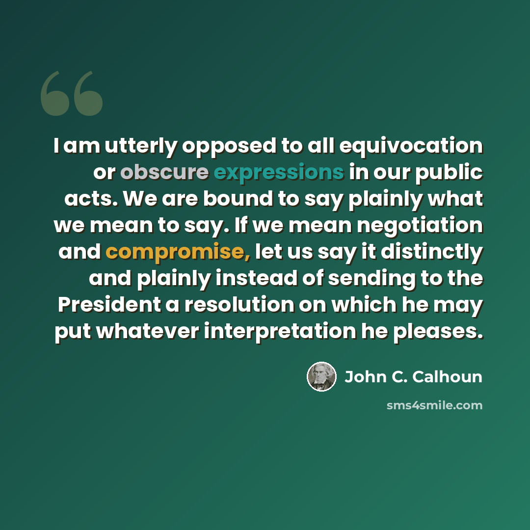 “I am utterly opposed to all equivocation or obscure expressions in our public acts. We are bound to say plainly what we mean to say. If we mean negotiation and compromise, let us say it distinctly and plainly instead of sending to the President a resolution on which he may put whatever…” quote by John C. Calhoun