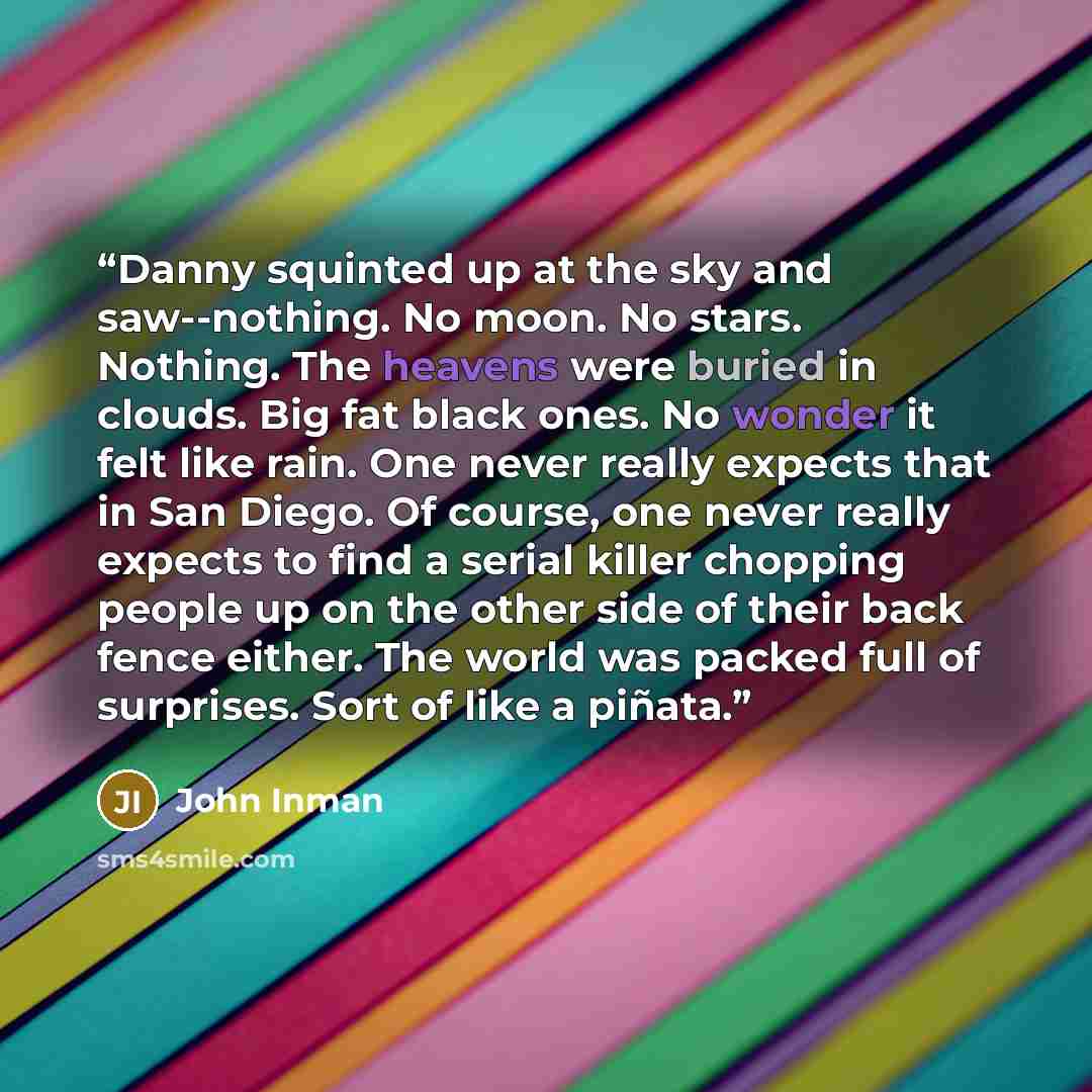 “Danny squinted up at the sky and saw--nothing. No moon. No stars. Nothing. The heavens were buried in clouds. Big fat black ones. No wonder it felt like rain. One never really expects that in San Diego. Of course, one never really expects to find a serial killer chopping people up on the other…” quote by John Inman