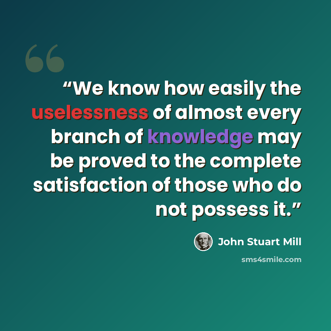 “We know how easily the uselessness of almost every branch of knowledge may be proved to the complete satisfaction of those who do not possess it.” quote by John Stuart Mill