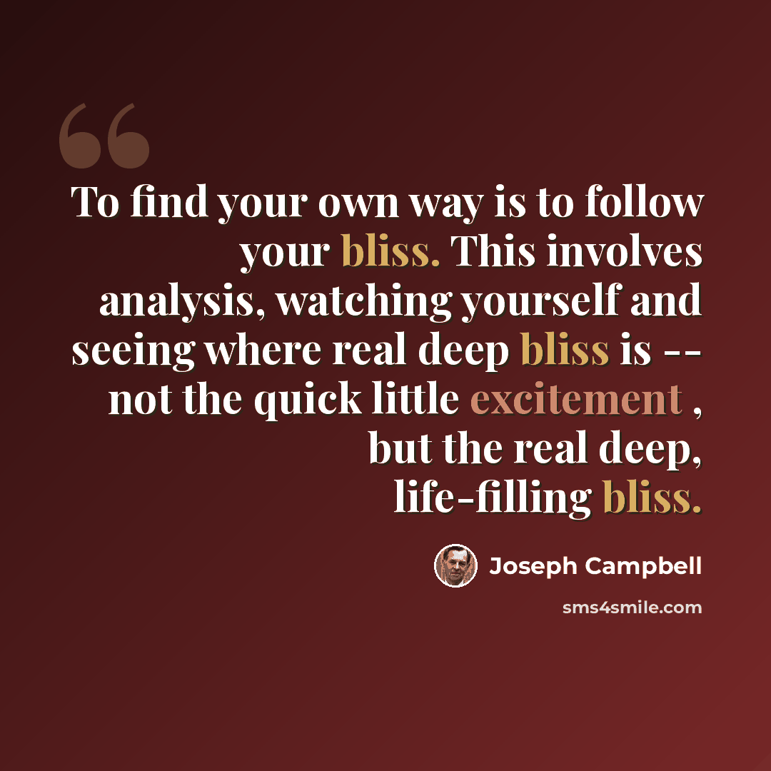 “To find your own way is to follow your bliss. This involves analysis, watching yourself and seeing where real deep bliss is -- not the quick little excitement , but the real deep, life-filling bliss.” quote by Joseph Campbell