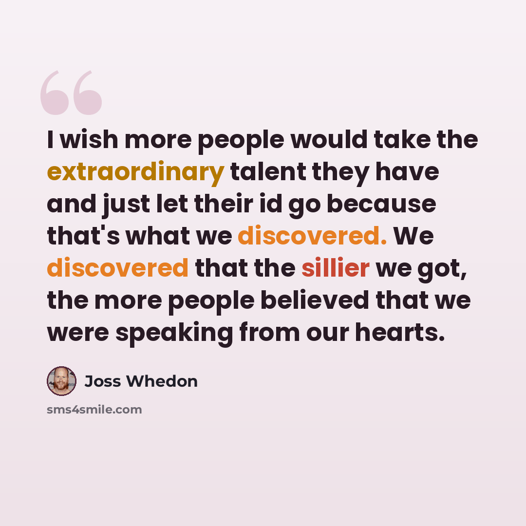 “I wish more people would take the extraordinary talent they have and just let their id go because that's what we discovered. We discovered that the sillier we got, the more people believed that we were speaking from our hearts.” quote by Joss Whedon