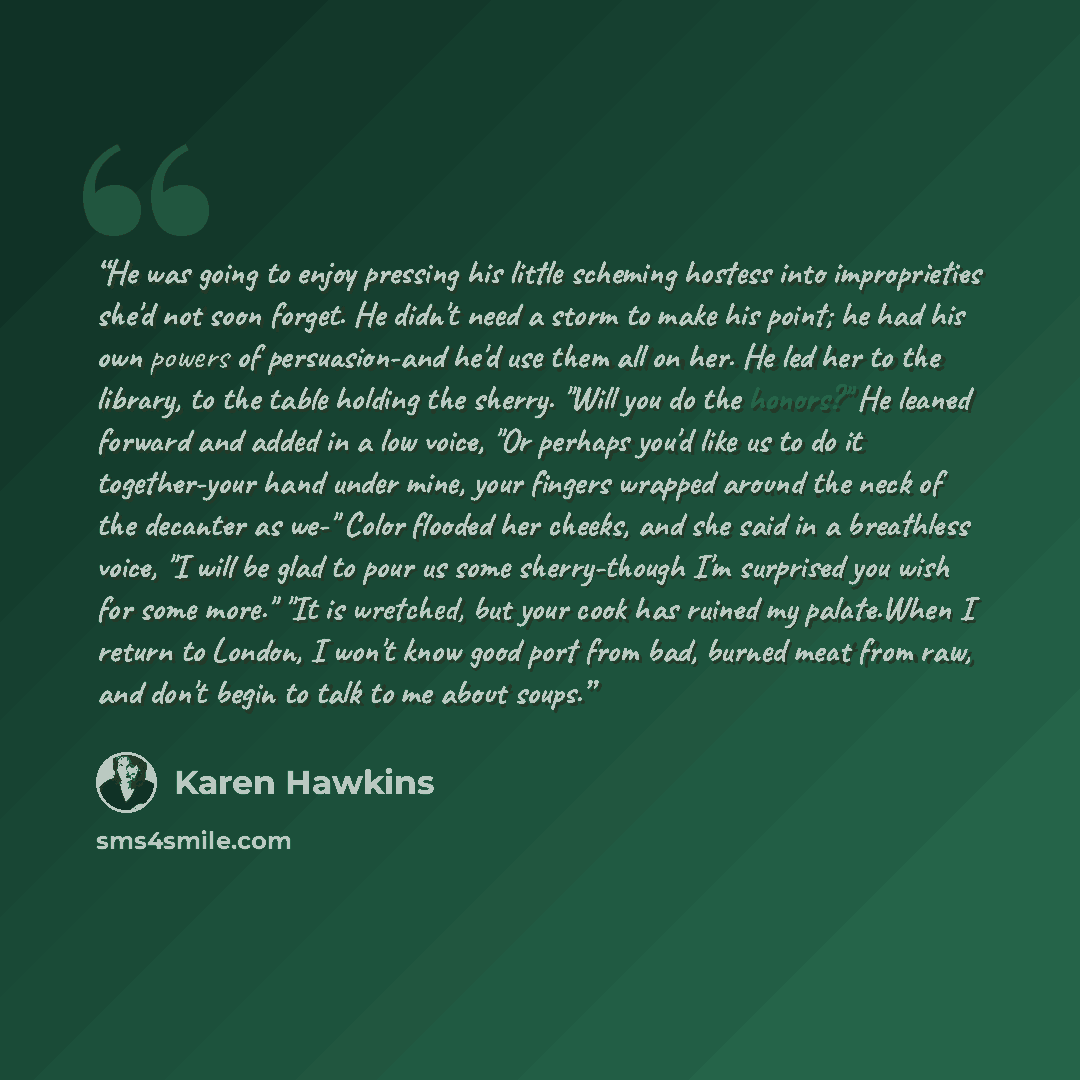 “He was going to enjoy pressing his little scheming hostess into improprieties she'd not soon forget. He didn't need a storm to make his point; he had his own powers of persuasion-and he'd use them all on her. He led her to the library, to the table holding the sherry. "Will you do the honors?" He…” quote by Karen Hawkins