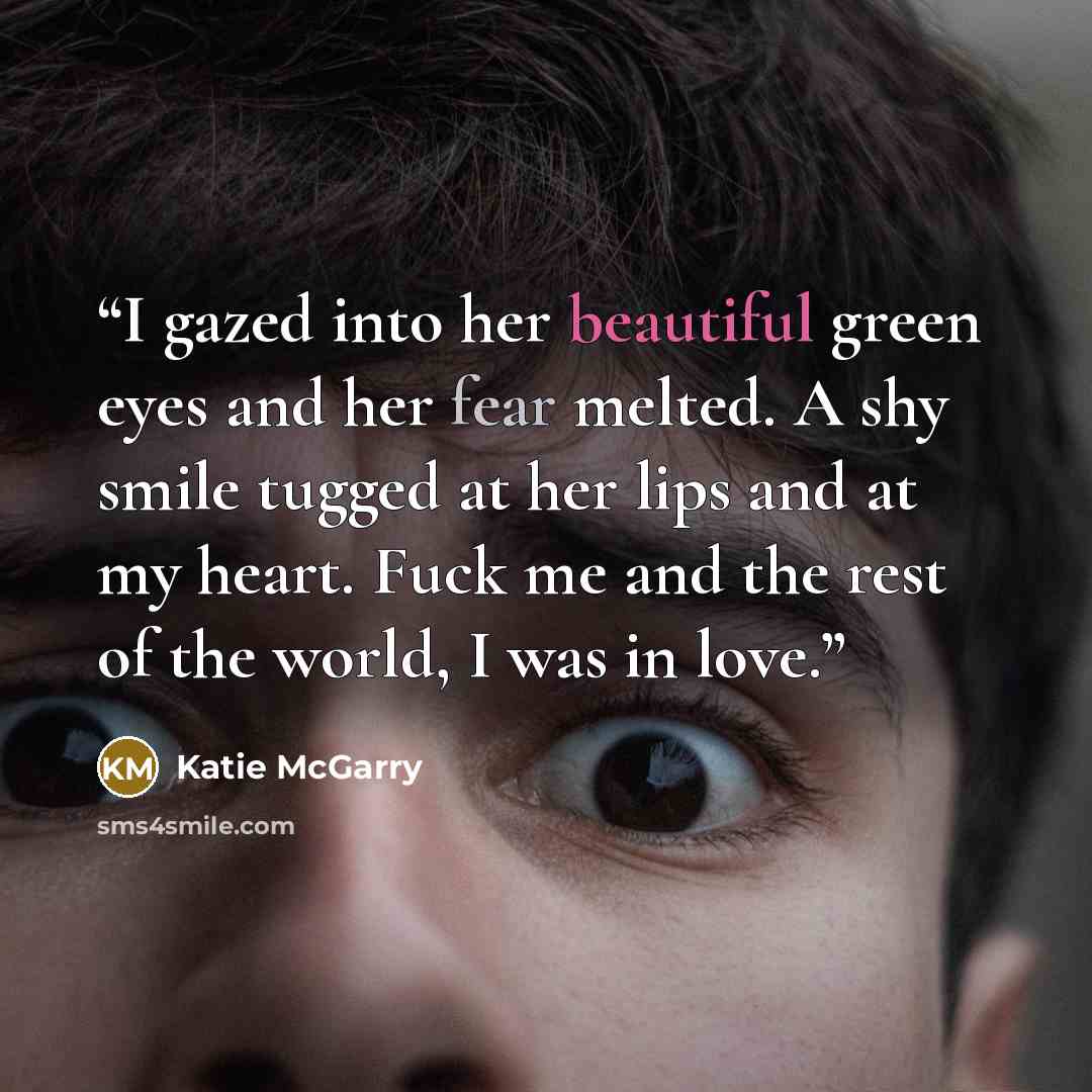 “I gazed into her beautiful green eyes and her fear melted. A shy smile tugged at her lips and at my heart. Fuck me and the rest of the world, I was in love.” quote by Katie McGarry