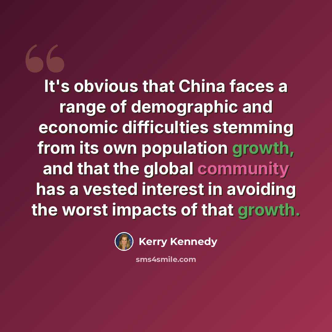 “It's obvious that China faces a range of demographic and economic difficulties stemming from its own population growth, and that the global community has a vested interest in avoiding the worst impacts of that growth.” quote by Kerry Kennedy